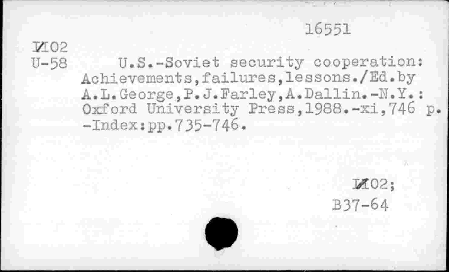 ﻿16551
PI 02
U-58 U.S.-Soviet security cooperation: Achievement s,failure s,le s s ons./Ed.by A.L.George,P.J.Farley,A.Dallin.-N.Y.: Oxford University Press,1988.-xi,746 p. -Index:pp.7 35-746.
SI02;
B37-64